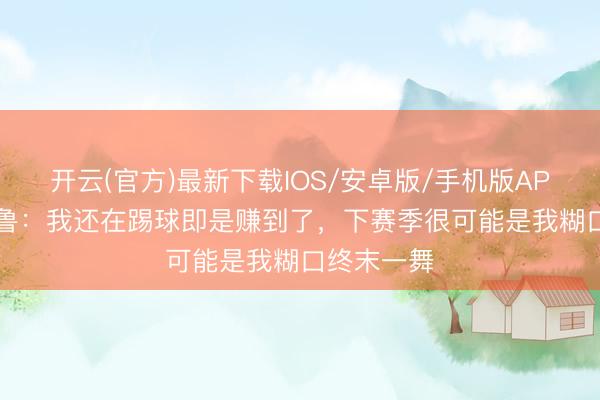 开云(官方)最新下载IOS/安卓版/手机版APP 39岁吉鲁：我还在踢球即是赚到了，下赛季很可能是我糊口终末一舞
