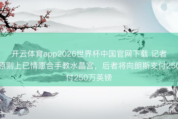 开云体育app2026世界杯中国官网下载 记者：萨热原则上已情愿合手教水晶宫，后者将向朗斯支付250万英镑