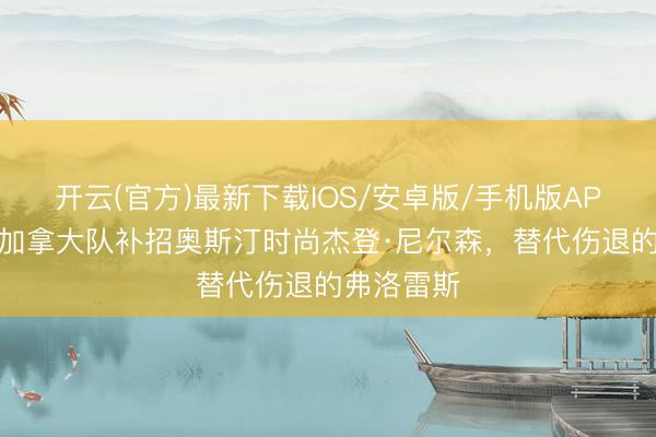 开云(官方)最新下载IOS/安卓版/手机版APP 官方：加拿大队补招奥斯汀时尚杰登·尼尔森，替代伤退的弗洛雷斯