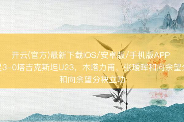 开云(官方)最新下载IOS/安卓版/手机版APP U23国足3-0塔吉克斯坦U23，木塔力甫、张瑷晖和向余望分袂立功