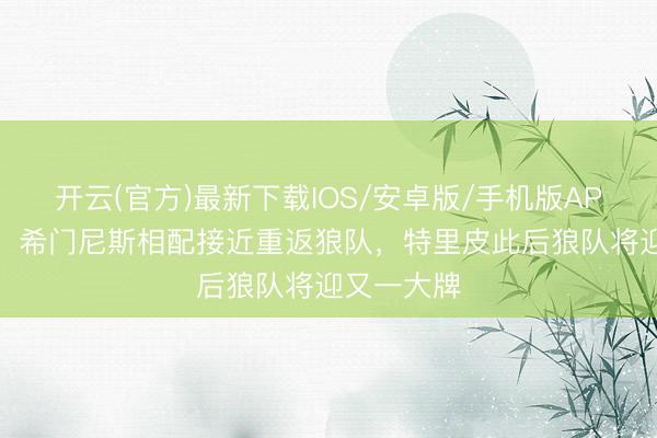 开云(官方)最新下载IOS/安卓版/手机版APP 罗马诺:希门尼斯相配接近重返狼队,特里皮此后狼队将迎又一大牌