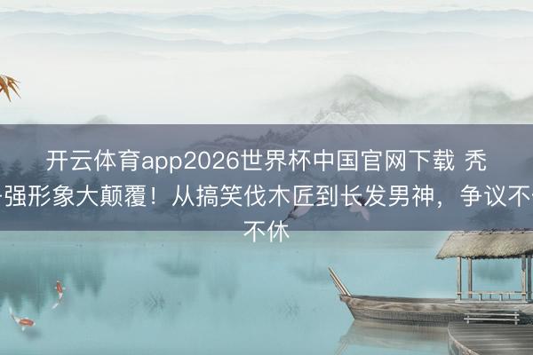 开云体育app2026世界杯中国官网下载 秃子强形象大颠覆！从搞笑伐木匠到长发男神，争议不休