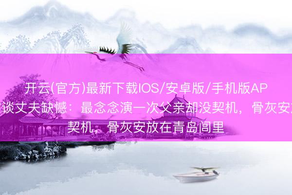 开云(官方)最新下载IOS/安卓版/手机版APP 高亮遗孀首谈丈夫缺憾：最念念演一次父亲却没契机，骨灰安放在青岛闾里