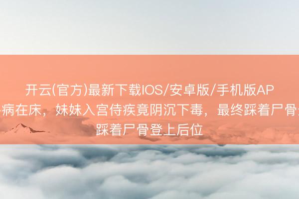 开云(官方)最新下载IOS/安卓版/手机版APP 姐姐卧病在床，妹妹入宫侍疾竟阴沉下毒，最终踩着尸骨登上后位