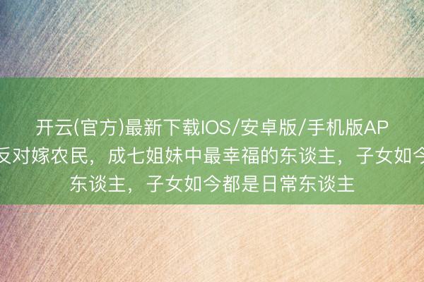 开云(官方)最新下载IOS/安卓版/手机版APP 格格韫欢不顾反对嫁农民，成七姐妹中最幸福的东谈主，子女如今都是日常东谈主