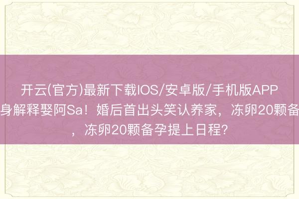 开云(官方)最新下载IOS/安卓版/手机版APP 月薪10万健身解释娶阿Sa!婚后首出头笑认养家,冻卵20颗备孕提上日程?