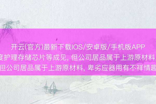 开云(官方)最新下载IOS/安卓版/手机版APP 有研粉材: 市集近期高度护理存储芯片等成见， 但公司居品属于上游原材料， 卑劣应器用有不祥情趣
