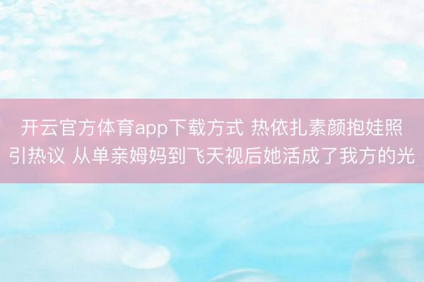 开云官方体育app下载方式 热依扎素颜抱娃照引热议 从单亲姆妈到飞天视后她活成了我方的光