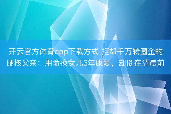 开云官方体育app下载方式 拒却千万转圜金的硬核父亲：用命换女儿3年康复，却倒在清晨前
