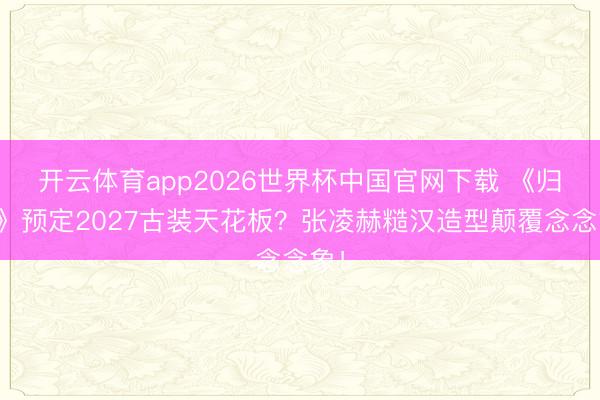 开云体育app2026世界杯中国官网下载 《归鸾》预定2027古装天花板？张凌赫糙汉造型颠覆念念象！