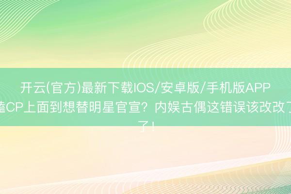 开云(官方)最新下载IOS/安卓版/手机版APP 嗑CP上面到想替明星官宣?内娱古偶这错误该改改了!