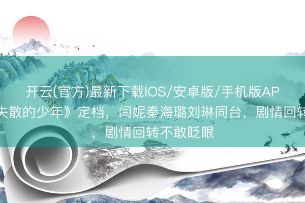 开云(官方)最新下载IOS/安卓版/手机版APP 《五个失散的少年》定档，闫妮秦海璐刘琳同台，剧情回转不敢眨眼