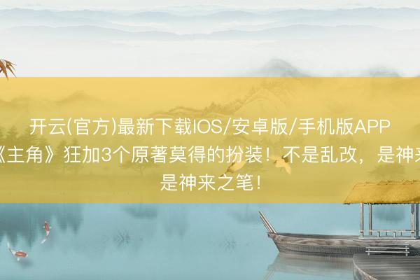 开云(官方)最新下载IOS/安卓版/手机版APP 剧版《主角》狂加3个原著莫得的扮装！不是乱改，是神来之笔！