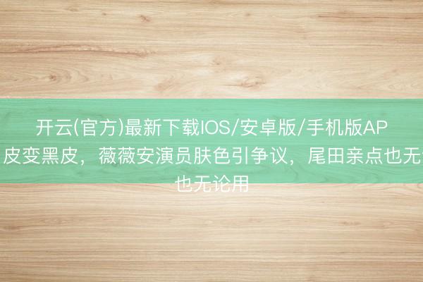 开云(官方)最新下载IOS/安卓版/手机版APP 白皮变黑皮，薇薇安演员肤色引争议，尾田亲点也无论用
