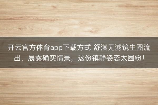 开云官方体育app下载方式 舒淇无滤镜生图流出，展露确实情景，这份镇静姿态太圈粉！