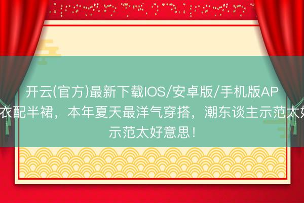 开云(官方)最新下载IOS/安卓版/手机版APP 短上衣配半裙，本年夏天最洋气穿搭，潮东谈主示范太好意思！