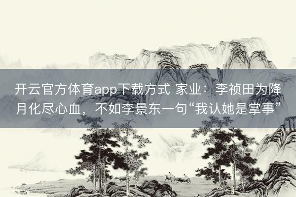 开云官方体育app下载方式 家业：李祯田为降月化尽心血，不如李景东一句“我认她是掌事”