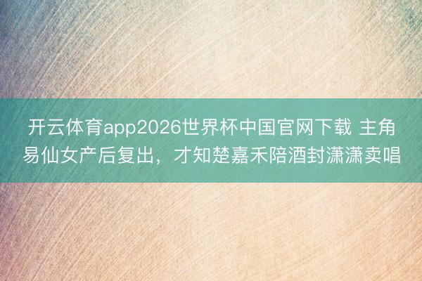 开云体育app2026世界杯中国官网下载 主角易仙女产后复出，才知楚嘉禾陪酒封潇潇卖唱