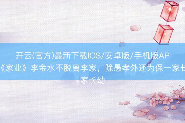 开云(官方)最新下载IOS/安卓版/手机版APP 《家业》李金水不脱离李家，除愚孝外还为保一家长幼