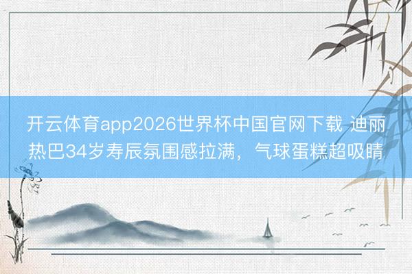 开云体育app2026世界杯中国官网下载 迪丽热巴34岁寿辰氛围感拉满，气球蛋糕超吸睛