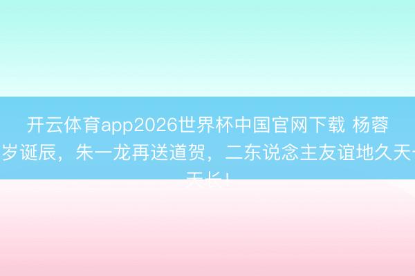 开云体育app2026世界杯中国官网下载 杨蓉45岁诞辰，朱一龙再送道贺，二东说念主友谊地久天长！