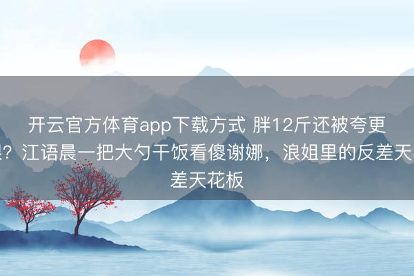 开云官方体育app下载方式 胖12斤还被夸更顺眼？江语晨一把大勺干饭看傻谢娜，浪姐里的反差天花板