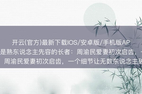 开云(官方)最新下载IOS/安卓版/手机版APP 被骗741万，骗她的竟是熟东说念主先容的长者：周渝民爱妻初次启齿，一个细节让无数东说念主破防