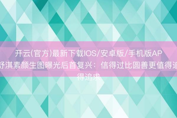 开云(官方)最新下载IOS/安卓版/手机版APP 舒淇素颜生图曝光后首复兴：信得过比圆善更值得追求