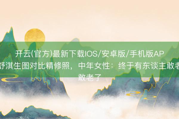开云(官方)最新下载IOS/安卓版/手机版APP 舒淇生图对比精修照，中年女性：终于有东谈主敢老了