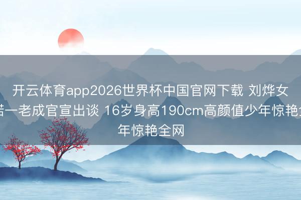 开云体育app2026世界杯中国官网下载 刘烨女儿诺一老成官宣出谈 16岁身高190cm高颜值少年惊艳全网