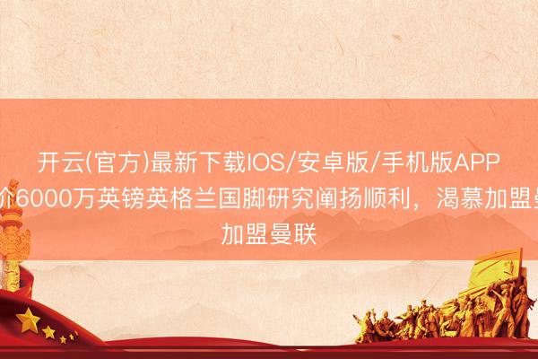 开云(官方)最新下载IOS/安卓版/手机版APP 身价6000万英镑英格兰国脚研究阐扬顺利，渴慕加盟曼联