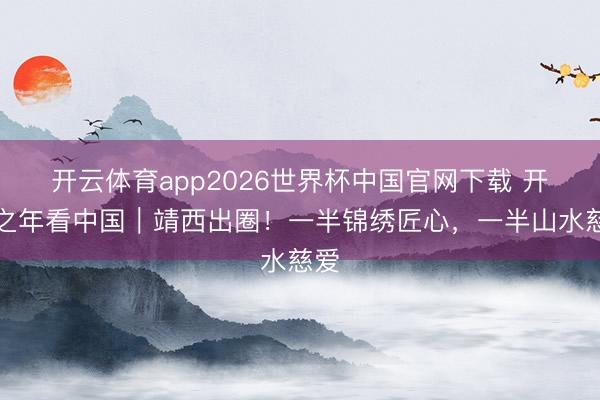 开云体育app2026世界杯中国官网下载 开局之年看中国｜靖西出圈！一半锦绣匠心，一半山水慈爱