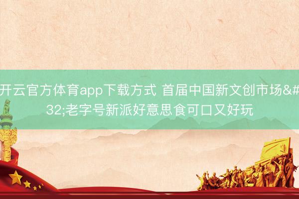 开云官方体育app下载方式 首届中国新文创市场 老字号新派好意思食可口又好玩