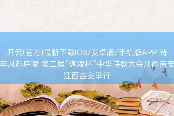 开云(官方)最新下载IOS/安卓版/手机版APP 诗承千年风起庐陵 第二届“迦陵杯”中华诗教大会江西吉安举行