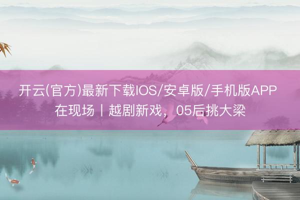 开云(官方)最新下载IOS/安卓版/手机版APP 在现场丨越剧新戏，05后挑大梁