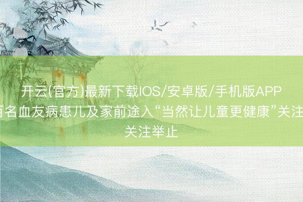 开云(官方)最新下载IOS/安卓版/手机版APP 近百名血友病患儿及家前途入“当然让儿童更健康”关注举止