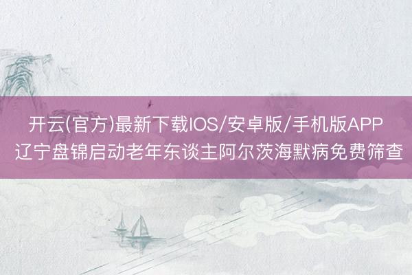 开云(官方)最新下载IOS/安卓版/手机版APP 辽宁盘锦启动老年东谈主阿尔茨海默病免费筛查