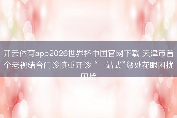 开云体育app2026世界杯中国官网下载 天津市首个老视结合门诊慎重开诊 “一站式”惩处花眼困扰