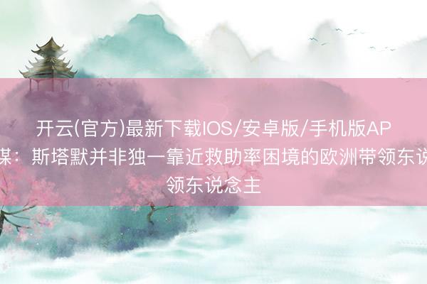开云(官方)最新下载IOS/安卓版/手机版APP 英媒：斯塔默并非独一靠近救助率困境的欧洲带领东说念主