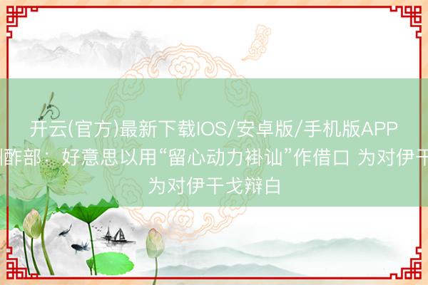 开云(官方)最新下载IOS/安卓版/手机版APP 伊朗酬酢部：好意思以用“留心动力褂讪”作借口 为对伊干戈辩白