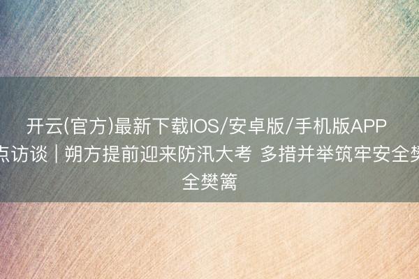 开云(官方)最新下载IOS/安卓版/手机版APP 焦点访谈 | 朔方提前迎来防汛大考 多措并举筑牢安全樊篱