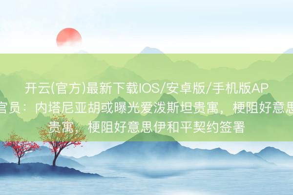 开云(官方)最新下载IOS/安卓版/手机版APP 以色列前谍报官员：内塔尼亚胡或曝光爱泼斯坦贵寓，梗阻好意思伊和平契约签署
