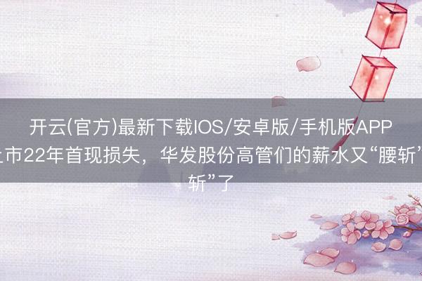开云(官方)最新下载IOS/安卓版/手机版APP 上市22年首现损失，华发股份高管们的薪水又“腰斩”了