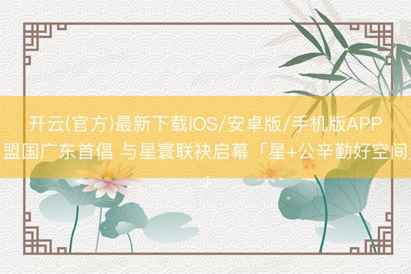 开云(官方)最新下载IOS/安卓版/手机版APP 盟国广东首倡 与星寰联袂启幕「星+公辛勤好空间」