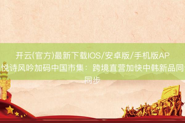 开云(官方)最新下载IOS/安卓版/手机版APP 悦诗风吟加码中国市集:跨境直营加快中韩新品同步
