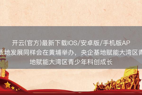 开云(官方)最新下载IOS/安卓版/手机版APP 科普研学高质地发展同样会在黄埔举办，央企基地赋能大湾区青少年科创成长