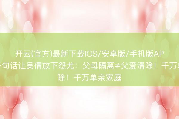 开云(官方)最新下载IOS/安卓版/手机版APP 男儿一句话让吴倩放下怨尤：父母隔离≠父爱清除！千万单亲家庭