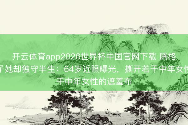 开云体育app2026世界杯中国官网下载 腾格尔再婚生子她却独守半生：64岁近照曝光，撕开若干中年女性的遮羞布
