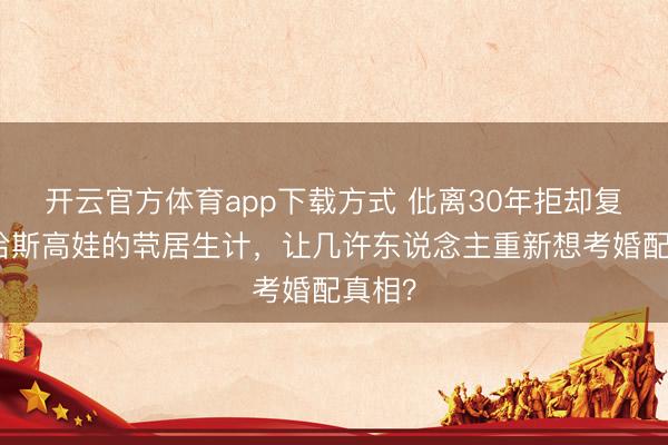 开云官方体育app下载方式 仳离30年拒却复婚！哈斯高娃的茕居生计，让几许东说念主重新想考婚配真相？