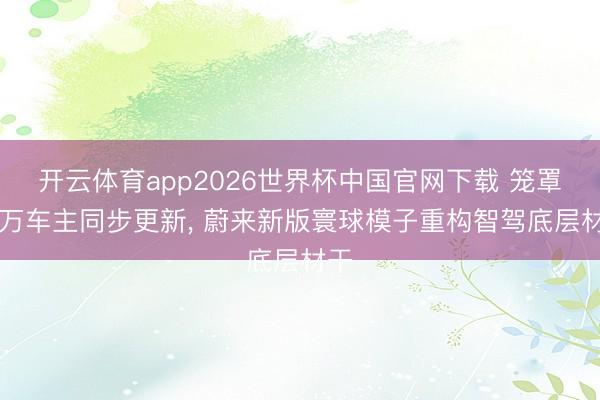 开云体育app2026世界杯中国官网下载 笼罩70万车主同步更新， 蔚来新版寰球模子重构智驾底层材干